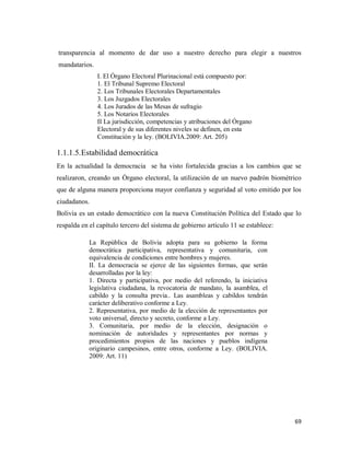 69
transparencia al momento de dar uso a nuestro derecho para elegir a nuestros
mandatarios.
I. El Órgano Electoral Plurinacional está compuesto por:
1. El Tribunal Supremo Electoral
2. Los Tribunales Electorales Departamentales
3. Los Juzgados Electorales
4. Los Jurados de las Mesas de sufragio
5. Los Notarios Electorales
II La jurisdicción, competencias y atribuciones del Órgano
Electoral y de sus diferentes niveles se definen, en esta
Constitución y la ley. (BOLIVIA.2009: Art. 205)
1.1.1.5.Estabilidad democrática
En la actualidad la democracia se ha visto fortalecida gracias a los cambios que se
realizaron, creando un Órgano electoral, la utilización de un nuevo padrón biométrico
que de alguna manera proporciona mayor confianza y seguridad al voto emitido por los
ciudadanos.
Bolivia es un estado democrático con la nueva Constitución Política del Estado que lo
respalda en el capítulo tercero del sistema de gobierno artículo 11 se establece:
La República de Bolivia adopta para su gobierno la forma
democrática participativa, representativa y comunitaria, con
equivalencia de condiciones entre hombres y mujeres.
II. La democracia se ejerce de las siguientes formas, que serán
desarrolladas por la ley:
1. Directa y participativa, por medio del referendo, la iniciativa
legislativa ciudadana, la revocatoria de mandato, la asamblea, el
cabildo y la consulta previa.. Las asambleas y cabildos tendrán
carácter deliberativo conforme a Ley.
2. Representativa, por medio de la elección de representantes por
voto universal, directo y secreto, conforme a Ley.
3. Comunitaria, por medio de la elección, designación o
nominación de autoridades y representantes por normas y
procedimientos propios de las naciones y pueblos indígena
originario campesinos, entre otros, conforme a Ley. (BOLIVIA.
2009: Art. 11)
 