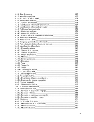 vi
4.2.4. Tipo de empresa 127
4.2.5. Ventaja competitiva 127
4.3. ESTUDIO DE MERCADO 128
4.3.1. Situación del mercado 128
4.3.1.1. Tamaño del mercado 128
4.3.2. Identificación del mercado consumidor 128
4.3.3. Identificación del mercado proveedor 129
4.3.4. Análisis de la competencia 131
4.3.4.1. Competencia directa 131
4.3.4.2. Competencia indirecta 131
4.3.4.3. Características de la competencia indirecta 133
4.3.5. Análisis de la Demanda 133
4.3.6. Análisis de la Oferta 134
4.3.7. Riesgos y oportunidades del mercado 136
4.3.8. Plan estratégico de introducción al mercado 138
4.3.9. Identificación del producto 139
4.3.9.1. Usos del producto 140
4.3.9.2. Nombre de la empresa 140
4.3.9.3. Nombre del producto 140
4.3.9.4. Slogan del producto 141
4.3.9.5. Mensaje 141
4.3.9.6. Envase y empaque 141
4.3.9.7. Etiquetado 142
4.3.10. Plaza 145
4.3.11. Promoción 145
4.3.12. Precio 146
4.3.14.1 Estrategia de precios 147
4.4. ESTUDIO TÉCNICO 147
4.4.1. Capacidad productiva 147
4.4.2. Proceso productivo 147
4.4.2.1. Descripción del proceso productivo 148
4.4.2.2. Diagrama del proceso productivo 150
4.4.3. Personal necesario 153
4.4.3.1. Mano de obra directa 153
4.4.3.2. Mano de obra indirecta 153
4.4.4. Inversión activos fijos 154
4.4.4.1. Inversión en maquinaria y equipo 154
4.4.4.2. Inversión vehículo 155
4.4.4.3. Inversión en equipo de computación 155
4.4.4.4. Inversión en muebles y enseres 156
4.4.5. Alquileres 156
4.4.6. Localización de la planta 156
4.4.6.1. Determinación de la localización 157
4.4.6.2. Macro localización 157
4.4.6.3. Micro localización 157
 