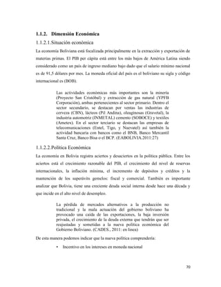 70
1.1.2. Dimensión Económica
1.1.2.1.Situación económica
La economía Boliviana está focalizada principalmente en la extracción y exportación de
materias primas. El PIB per cápita está entre los más bajos de América Latina siendo
considerado como un país de ingreso mediano bajo dado que el salario mínimo nacional
es de 91,5 dólares por mes. La moneda oficial del país es el boliviano su sigla y código
internacional es (BOB).
Las actividades económicas más importantes son la minería
(Proyecto San Cristóbal) y extracción de gas natural (YPFB
Corporación), ambas pertenecientes al sector primario. Dentro el
sector secundario, se destacan por ventas las industrias de
cerveza (CBN), lácteos (Pil Andina), oleaginosas (Gravetal), la
industria automotriz (INMETAL) cemento (SOBOCE) y textiles
(Ametex). En el sector terciario se destacan las empresas de
telecomunicaciones (Entel, Tigo, y Nuevatel) así también la
actividad bancaria con bancos como el BNB, Banco Mercantil
Santa Cruz, Banco Bisa o el BCP. (EABOLIVIA.2011:27)
1.1.2.2.Política Económica
La economía en Bolivia registra aciertos y desaciertos en la política pública. Entre los
aciertos está el crecimiento razonable del PIB, el crecimiento del nivel de reservas
internacionales, la inflación mínima, el incremento de depósitos y créditos y la
mantención de los superávits gemelos: fiscal y comercial. También es importante
analizar que Bolivia, tiene una creciente deuda social interna desde hace una década y
que incide en el alto nivel de desempleo.
La pérdida de mercados alternativos a la producción no
tradicional y la mala actuación del gobierno boliviano ha
provocado una caída de las exportaciones, la baja inversión
privada, el crecimiento de la deuda externa que tendrán que ser
reajustadas y sometidas a la nueva política económica del
Gobierno Boliviano. (CADES., 2011: en linea)
De esta manera podemos indicar que la nueva política comprendería:
• Incentivo en los intereses en moneda nacional
 