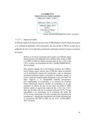 74
CUADRO N°23
PRINCIPALES INDICADORES
PIB (crec.) 2009....3,36%.
.
PIB (crec.) 2010: .4, 13%.
Inflación .Mayo 2011:
0,20%. .
Variación 12 Meses:
11,27%.
Fuente: (ECONOMIABOLIVIA.2011: en línea)
1.1.2.7.1. Ingreso per-cápita
El PIB per cápita es la relación que hay entre el PIB (Producto Interno Bruto) de un país
y su cantidad de habitantes. Para conseguirlo, hay que dividir el PIB de un país por la
población de éste. Es un indicador comúnmente usado para estimar la riqueza económica
de un país.
Bolivia es una de las economías de la región cuyo PIB per cápita
prácticamente se ha duplicado en los últimos años. Entre el 2005
y el 2009, el PIB per cápita nacional pasó de $us 1.010 a $us
1.857, es decir, un crecimiento de 84%. (AGRO-INDISTRIAL.,
2011:en linea)
Otra opinión captada fue la del director ejecutivo de CEDLA,
Javier Gómez, quien sostuvo que el PIB per cápita no permite
ver la distribución interna del crecimiento y que la estructura
económica primaria tiende a exacerbar el indicador, porque el
escaso y precario empleo puede mantenerse y que, por tanto, los
bajos ingresos y la desigualdad también permanecen.
Con anterioridad, el economista y ex ministro de Finanzas
Flavio Machicado Saravia escribió un comentario en el que
cuestionó el cálculo de que en tres años, del 2006 al 2008,
hubiera subido el ingreso per cápita de $us 1.182 a $us 1.651.
Dijo que de haber sido así, el aumento sería del 39,7%, “lo que
equivaldría a un crecimiento de la economía del orden del
15,3% al año, incluyendo 2,4% por concepto del crecimiento de
la población”. Agregó que contrastaría con el dato oficial de que
el crecimiento del PIB el 2008 fue de 5,2%. (CEDA.ORG:,
2011: en linea)
 
