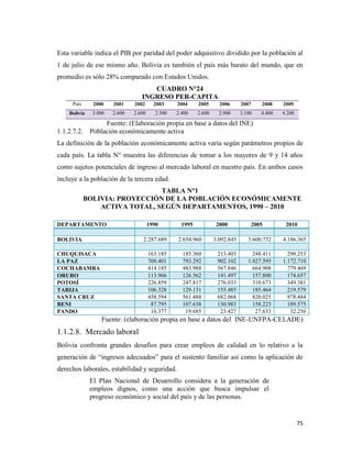 75
Esta variable indica el PIB por paridad del poder adquisitivo dividido por la población al
1 de julio de ese mismo año. Bolivia es también el país más barato del mundo, que en
promedio es sólo 28% comparado con Estados Unidos.
CUADRO N°24
INGRESO PER-CAPITA
País 2000 2001 2002 2003 2004 2005 2006 2007 2008 2009
Bolivia 3.000 2.600 2.600 2.500 2.400 2.600 2.900 3.100 4.400 4.200
Fuente: (Elaboración propia en base a datos del INE)
1.1.2.7.2. Población económicamente activa
La definición de la población económicamente activa varía según parámetros propios de
cada país. La tabla N° muestra las diferencias de tomar a los mayores de 9 y 14 años
como sujetos potenciales de ingreso al mercado laboral en nuestro país. En ambos casos
incluye a la población de la tercera edad.
TABLA N°1
BOLIVIA: PROYECCIÓN DE LA POBLACIÓN ECONÓMICAMENTE
ACTIVA TOTAL, SEGÚN DEPARTAMENTOS, 1990 – 2010
Fuente: (elaboración propia en base a datos del INE-UNFPA-CELADE)
1.1.2.8. Mercado laboral
Bolivia confronta grandes desafíos para crear empleos de calidad en lo relativo a la
generación de “ingresos adecuados” para el sustento familiar así como la aplicación de
derechos laborales, estabilidad y seguridad.
El Plan Nacional de Desarrollo considera a la generación de
empleos dignos, como una acción que busca impulsar el
progreso económico y social del país y de las personas.
DEPARTAMENTO 1990 1995 2000 2005 2010
BOLIVIA 2.287.689 2.654.960 3.092.845 3.600.732 4.186.365
CHUQUISACA 163.185 185.360 213.403 248.411 290.253
LA PAZ 700.401 793.292 902.102 1.027.595 1.172.710
COCHABAMBA 414.185 483.988 567.846 664.908 779.469
ORURO 113.966 126.562 141.497 157.800 174.657
POTOSÍ 226.859 247.817 276.033 310.673 349.381
TARIJA 106.328 129.131 155.485 185.464 219.579
SANTA CRUZ 458.594 561.488 682.068 820.025 978.484
BENI 87.795 107.638 130.983 158.223 189.575
PANDO 16.377 19.685 23.427 27.633 32.256
 