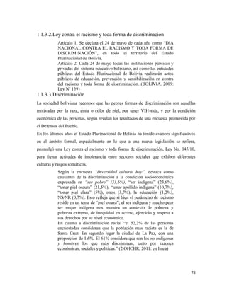 78
1.1.3.2.Ley contra el racismo y toda forma de discriminación
Artículo 1. Se declara el 24 de mayo de cada año como “DIA
NACIONAL CONTRA EL RACISMO Y TODA FORMA DE
DISCRIMINACIÓN”, en todo el territorio del Estado
Plurinacional de Bolivia.
Artículo 2. Cada 24 de mayo todas las instituciones públicas y
privadas del sistema educativo boliviano, así como las entidades
públicas del Estado Plurinacional de Bolivia realizarán actos
públicos de educación, prevención y sensibilización en contra
del racismo y toda forma de discriminación. (BOLIVIA. 2009:
Ley Nº 139)
1.1.3.3.Discriminación
La sociedad boliviana reconoce que las peores formas de discriminación son aquellas
motivadas por la raza, etnia o color de piel, por tener VIH-sida, y por la condición
económica de las personas, según revelan los resultados de una encuesta promovida por
el Defensor del Pueblo.
En los últimos años el Estado Plurinacional de Bolivia ha tenido avances significativos
en el ámbito formal, especialmente en lo que a una nueva legislación se refiere,
promulgó una Ley contra el racismo y toda forma de discriminación, Ley No. 045/10,
para frenar actitudes de intolerancia entre sectores sociales que exhiben diferentes
culturas y rasgos somáticos.
Según la encuesta “Diversidad cultural hoy”, destaca como
causantes de la discriminación a la condición socioeconómica
expresada en “ser pobre” (33,6%), “ser indígena” (23,6%),
“tener piel oscura” (21,5%), “tener apellido indígena” (10,7%),
“tener piel clara” (5%), otros (3,7%), la educación (1,2%),
NS/NR (0,7%). Esto refleja que si bien el parámetro de racismo
reside en un tema de “piel o raza”; el ser indígena y mucho peor
ser mujer indígena nos muestra un contexto de pobreza y
pobreza extrema, de inequidad en acceso, ejercicio y respeto a
sus derechos por su nivel económico.
En cuanto a discriminación racial “el 52,2% de las personas
encuestadas consideran que la población más racista es la de
Santa Cruz. En segundo lugar la ciudad de La Paz, con una
proporción de 1,6%. El 61% considera que son los no indígenas
y hombres los que más discriminan, tanto por razones
económicas, sociales y políticas.” (2.OHCHR, 2011: en línea)
 