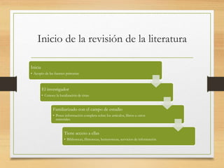 Inicio de la revisión de la literatura
Inicia
• Acopio de las fuentes primarias
El investigador
• Conoce la localización de éstas
Familiarizado con el campo de estudio
• Posee información completa sobre los artículos, libros u otros
materiales
Tiene acceso a ellas
• Bibliotecas, filmotecas, hemerotecas, servicios de información
 