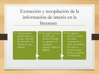 Extracción y recopilación de la
información de interés en la
literatura
1
cada persona
puede idear su
propio método
de acuerdo a la
forma en que
trabaja
2
Se sugiere el uso
de fichas de
trabajo. Pueden
ser apuntes en
cualquier
soporte (físico o
digital)
3
En algunos
casos se extrae
una idea,
comentario o
cifra, en cambio
en otros se
extraen varias
ideas, se resume
la referencia.
 