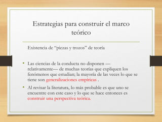 Estrategias para construir el marco
teórico
Existencia de “piezas y trozos” de teoría
• Las ciencias de la conducta no disponen —
relativamente— de muchas teorías que expliquen los
fenómenos que estudian; la mayoría de las veces lo que se
tiene son generalizaciones empíricas .
• Al revisar la literatura, lo más probable es que uno se
encuentre con este caso y lo que se hace entonces es
construir una perspectiva teórica.
 