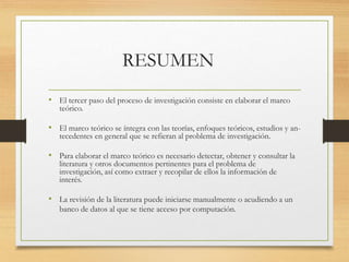 RESUMEN
• El tercer paso del proceso de investigación consiste en elaborar el marco
teórico.
• El marco teórico se íntegra con las teorías, enfoques teóricos, estudios y an-
tecedentes en general que se refieran al problema de investigación.
• Para elaborar el marco teórico es necesario detectar, obtener y consultar la
literatura y otros documentos pertinentes para el problema de
investigación, así como extraer y recopilar de ellos la información de
interés.
• La revisión de la literatura puede iniciarse manualmente o acudiendo a un
banco de datos al que se tiene acceso por computación.
 