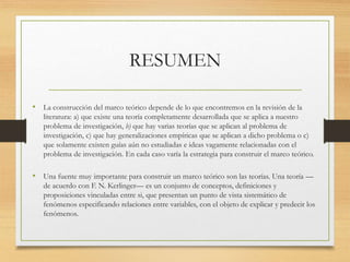 RESUMEN
• La construcción del marco teórico depende de lo que encontremos en la revisión de la
literatura: a) que existe una teoría completamente desarrollada que se aplica a nuestro
problema de investigación, b) que hay varias teorías que se aplican al problema de
investigación, c) que hay generalizaciones empíricas que se aplican a dicho problema o c)
que solamente existen guías aún no estudiadas e ideas vagamente relacionadas con el
problema de investigación. En cada caso varía la estrategia para construir el marco teórico.
• Una fuente muy importante para construir un marco teórico son las teorías. Una teoría —
de acuerdo con F. N. Kerlinger— es un conjunto de conceptos, definiciones y
proposiciones vinculadas entre si, que presentan un punto de vista sistemático de
fenómenos especificando relaciones entre variables, con el objeto de explicar y predecir los
fenómenos.
 