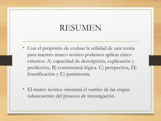 RESUMEN
• Con el propósito de evaluar la utilidad de una teoría
para nuestro marco teórico podemos aplicar cinco
criterios: A) capacidad de descripción, explicación y
predicción, B) consistencia lógica. C) perspectiva, D)
fructificación y E) parsimonia.
• El marco teórico orientará el rumbo de las etapas
subsecuentes del proceso de investigación.
 