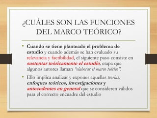 ¿CUÁLES SON LAS FUNCIONES
DEL MARCO TEÓRICO?
• Cuando se tiene planteado el problema de
estudio y cuando además se han evaluado su
relevancia y factibilidad, el siguiente paso consiste en
sustentar teóricamente el estudio, etapa que
algunos autores llaman “elaborar el marco teórico”.
• Ello implica analizar y exponer aquellas teorías,
enfoques teóricos, investigaciones y
antecedentes en general que se consideren válidos
para el correcto encuadre del estudio
 
