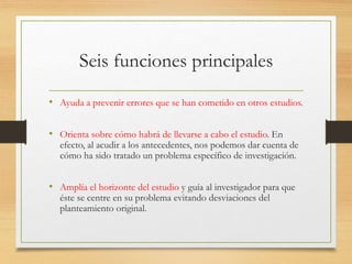 Seis funciones principales
• Ayuda a prevenir errores que se han cometido en otros estudios.
• Orienta sobre cómo habrá de llevarse a cabo el estudio. En
efecto, al acudir a los antecedentes, nos podemos dar cuenta de
cómo ha sido tratado un problema específico de investigación.
• Amplía el horizonte del estudio y guía al investigador para que
éste se centre en su problema evitando desviaciones del
planteamiento original.
 