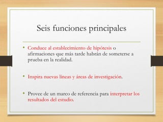 Seis funciones principales
• Conduce al establecimiento de hipótesis o
afirmaciones que más tarde habrán de someterse a
prueba en la realidad.
• Inspira nuevas líneas y áreas de investigación.
• Provee de un marco de referencia para interpretar los
resultados del estudio.
 