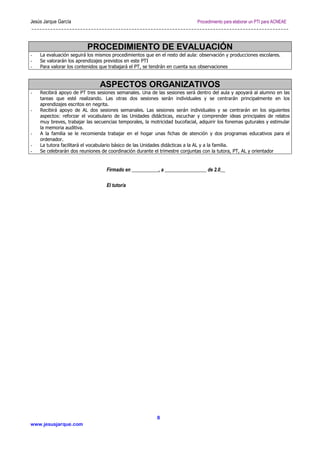 Jesús Jarque García Procedimiento para elaborar un PTI para ACNEAE
www.jesusjarque.com
8
PROCEDIMIENTO DE EVALUACIÓN
- La evaluación seguirá los mismos procedimientos que en el resto del aula: observación y producciones escolares.
- Se valorarán los aprendizajes previstos en este PTI
- Para valorar los contenidos que trabajará el PT, se tendrán en cuenta sus observaciones
ASPECTOS ORGANIZATIVOS
- Recibirá apoyo de PT tres sesiones semanales. Una de las sesiones será dentro del aula y apoyará al alumno en las
tareas que esté realizando. Las otras dos sesiones serán individuales y se centrarán principalmente en los
aprendizajes escritos en negrita.
- Recibirá apoyo de AL dos sesiones semanales. Las sesiones serán individuales y se centrarán en los siguientes
aspectos: reforzar el vocabulario de las Unidades didácticas, escuchar y comprender ideas principales de relatos
muy breves, trabajar las secuencias temporales, la motricidad bucofacial, adquirir los fonemas guturales y estimular
la memoria auditiva.
- A la familia se le recomienda trabajar en el hogar unas fichas de atención y dos programas educativos para el
ordenador.
- La tutora facilitará el vocabulario básico de las Unidades didácticas a la AL y a la familia.
- Se celebrarán dos reuniones de coordinación durante el trimestre conjuntas con la tutora, PT, AL y orientador
Firmado en ___________, a _________________ de 2.0__
El tutor/a
 