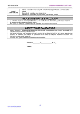 Jesús Jarque García

Procedimiento para elaborar un PTI para ACNEAE

OTROS
APRENDIZAJES

-

Utilizar adecuadamente la agenda como forma de planificación y control de las
tareas
Estimular la velocidad de procesamiento
Afrontar las actividades novedosas con pensamiento positivo

PROCEDIMIENTO DE EVALUACIÓN
-

La evaluación seguirá los mismos procedimientos que en el resto del aula: observación y producciones escolares.
Se valorarán los aprendizajes previstos en este PTI
Para valorar los contenidos que trabajará el PT, se tendrán en cuenta sus observaciones

-

Recibirá apoyo de PT dos sesiones semanales. Las sesiones serán individuales y en este trimestre se centrarán en la
velocidad de procesamiento y velocidad lectora.
A la familia se facilitan unas fichas para reforzar la escritura de las sílabas CCV y CCVC. Se le facilita igualmente un
programa de ordenador para reforzar el aprendizaje de las tablas de multiplicar. También se acuerdan unas
orientaciones para manejar la agenda.
El manejo de la agenda lo trabajarán todos los profesores posibles.

ASPECTOS ORGANIZATIVOS
-

-

Firmado en ___________, a _________________ de 2.0__
La tutora.

10
www.jesusjarque.com

 