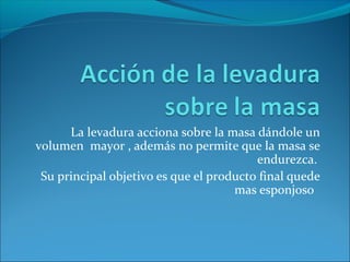 La levadura acciona sobre la masa dándole un
volumen mayor , además no permite que la masa se
endurezca.
Su principal objetivo es que el producto final quede
mas esponjoso
 