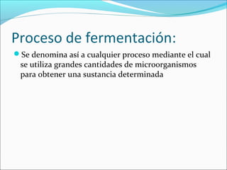 Proceso de fermentación:
Se denomina así a cualquier proceso mediante el cual
se utiliza grandes cantidades de microorganismos
para obtener una sustancia determinada
 