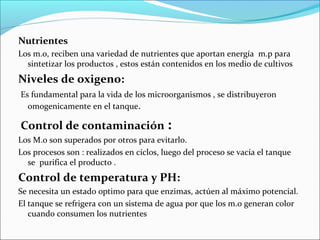 Nutrientes
Los m.o, reciben una variedad de nutrientes que aportan energía m.p para
sintetizar los productos , estos están contenidos en los medio de cultivos
Niveles de oxigeno:
Es fundamental para la vida de los microorganismos , se distribuyeron
omogenicamente en el tanque.
Control de contaminación :
Los M.o son superados por otros para evitarlo.
Los procesos son : realizados en ciclos, luego del proceso se vacía el tanque
se purifica el producto .
Control de temperatura y PH:
Se necesita un estado optimo para que enzimas, actúen al máximo potencial.
El tanque se refrigera con un sistema de agua por que los m.o generan color
cuando consumen los nutrientes
 