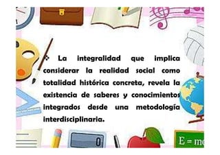 Yamilet Salazar, 2013




    La    integralidad   que   implica
considerar la realidad social como
totalidad histórica concreta, revela la
existencia de saberes y conocimientos
integrados desde una metodología
interdisciplinaria.
 