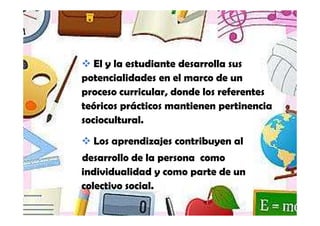 El y la estudiante desarrolla sus
potencialidades en el marco de un
proceso curricular, donde los referentes
teóricos prácticos mantienen pertinencia
sociocultural.
  Los aprendizajes contribuyen al
desarrollo de la persona como
individualidad y como parte de un
colectivo social.
 