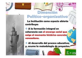 Dimensión
                         Político-organizativa
                          La Institución como espacio abierto
                        contribuye:
                           A la formación integral en
                        coherencia con el encargo social que
                        exige el momento histórico concreto
                        venezolano.
                           Al desarrollo del proceso educativo;
                        y, asume la metodología de proyectos.

Yamilet Salazar, 2013
 