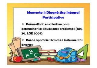 Momento I: Diagnóstico Integral
          Participativo
   Desarrollado en colectivo para
determinar las situaciones problemas (Art.
20. LOE 2009).

   Puede aplicarse técnicas e instrumentos
diversos
 