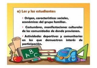 a) Los y las estudiantes:
   • Origen, características sociales,
   económicas del grupo familiar.
   • Costumbres, manifestaciones culturales
   de las comunidades de donde provienen.
   • Actividades deportivas y comunitarias
   en las que demuestran interés de
   participación.
 