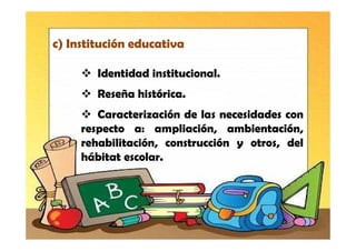 c) Institución educativa

        Identidad institucional.
        Reseña histórica.
        Caracterización de las necesidades con
     respecto a: ampliación, ambientación,
     rehabilitación, construcción y otros, del
     hábitat escolar.
 