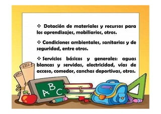 Dotación de materiales y recursos para
los aprendizajes, mobiliarios, otros.
  Condiciones ambientales, sanitarias y de
seguridad, entre otros.
  Servicios básicos y generales: aguas
blancas y servidas, electricidad, vías de
acceso, comedor, canchas deportivas, otros.
 