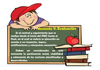 Momento V: Evaluación
     Es el control y seguimiento que se
realiza desde el inicio del PEIC hasta el
final, en el cual se valora su ejecución en
cuanto a sus impactos, logros,
rectificaciones y reimpulsos necesarios.
    Deben ser considerados en este
momento la pertinencia social, viabilidad
y coherencia de las acciones planificadas y
desarrolladas.
 