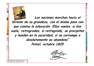 Las naciones marchan hacia el
        término de su grandeza, con el mismo paso con
          que camina la educación. Ellas vuelan, si ésa
        vuela, retrogradan, si retrograda, se precipitan
           y hunden en la oscuridad, si se corrompe o
                  absolutamente se abandona”
                      Potosí, octubre 1825



Para observaciones y sugerencias contactar a
Yamilet Salazar por: yamjos7@hotmail.com
 
