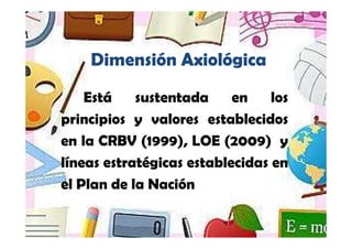 Yamilet Salazar, 2013




    Dimensión Axiológica
    Está    sustentada     en    los
principios y valores establecidos
en la CRBV (1999), LOE (2009) y
líneas estratégicas establecidas en
el Plan de la Nación
 