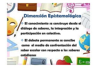 Yamilet Salazar, 2013




   Dimensión Epistemológica
  El conocimiento se construye desde el
diálogo de saberes, la integración y la
participación en colectivo.

   El debate permanente se concibe
 como el medio de confrontación del
saber escolar con respecto a los saberes
cotidianos
 
