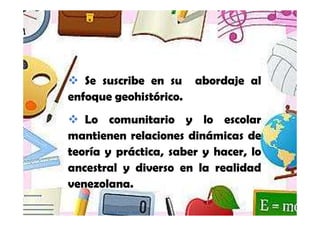Se suscribe en su          abordaje al
enfoque geohistórico.
   Lo comunitario y lo escolar
mantienen relaciones dinámicas de
teoría y práctica, saber y hacer, lo
ancestral y diverso en la realidad
venezolana.

      Yamilet Salazar, 2013
 