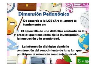 Dimensión Pedagógica
    De acuerdo a la LOE (Art 14, 2009) se
    fundamenta en:

    El desarrollo de una didáctica centrada en los
procesos que tiene como eje la investigación,
la innovación y la creatividad.

   La interacción dialógica donde la
construcción del conocimiento de las y los que
participan se reconocen como sujeto social.
 