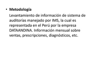 • Metodología
Levantamiento de información de sistema de
auditorías manejado por IMS, la cual es
representada en el Perú por la empresa
DATAANDINA. Información mensual sobre
ventas, prescripciones, diagnósticos, etc.
 