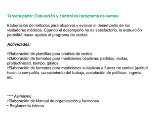 Tercera parte: Evaluación y control del programa de ventas.
Elaboración de métodos para observar y evaluar el desempeño de los
visitadores médicos. Cuando el desempeño no es satisfactorio, la evaluación
permitirá hacer ajustes al programa de ventas.
Actividades:
•Elaboración de plantillas para análisis de costos
•Elaboración de formatos para mediciones objetivas: pedidos, visitas,
productividad, tiempo, gastos.
•Elaboración de formatos para mediciones subjetivas a fuerza de ventas (actitud
hacia la compañía, conocimiento del trabajo, aceptación de políticas, ingenio,
etc.
**** Asimismo
•Elaboración de Manual de organización y funciones
• Reglamento interno
 