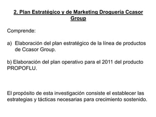 2. Plan Estratégico y de Marketing Droguería Ccasor
Group
Comprende:
a) Elaboración del plan estratégico de la línea de productos
de Ccasor Group.
b) Elaboración del plan operativo para el 2011 del producto
PROPOFLU.
El propósito de esta investigación consiste el establecer las
estrategias y tácticas necesarias para crecimiento sostenido.
 