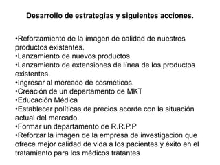 •Reforzamiento de la imagen de calidad de nuestros
productos existentes.
•Lanzamiento de nuevos productos
•Lanzamiento de extensiones de línea de los productos
existentes.
•Ingresar al mercado de cosméticos.
•Creación de un departamento de MKT
•Educación Médica
•Establecer políticas de precios acorde con la situación
actual del mercado.
•Formar un departamento de R.R.P.P
•Reforzar la imagen de la empresa de investigación que
ofrece mejor calidad de vida a los pacientes y éxito en el
tratamiento para los médicos tratantes
Desarrollo de estrategias y siguientes acciones.
 
