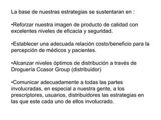 La base de nuestras estrategias se sustentaran en :
•Reforzar nuestra imagen de producto de calidad con
excelentes niveles de eficacia y seguridad.
•Establecer una adecuada relación costo/beneficio para la
percepción de médicos y pacientes.
•Alcanzar niveles óptimos de distribución a través de
Droguería Ccasor Group (distribuidor)
•Comunicar adecuadamente a todas las partes
involucradas, en especial a nuestra gente, a los
prescriptores, usuarios, distribuidores las estrategias en
las que este cada uno de ellos involucrado.
 