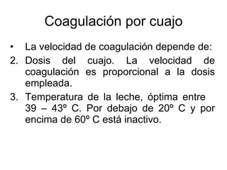 Coagulación por cuajo La velocidad de coagulación depende de: Dosis del cuajo. La velocidad de coagulación es proporcional a la dosis empleada. Temperatura de la leche, óptima entre  39 – 43º C. Por debajo de 20º C y por encima de 60º C está inactivo. 
