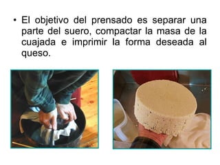 El objetivo del prensado es separar una parte del suero, compactar la masa de la cuajada e imprimir la forma deseada al queso. 