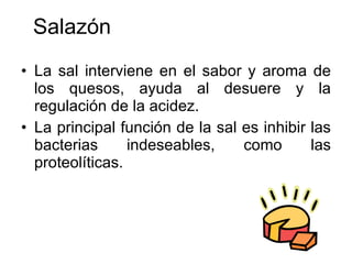 Salazón La sal interviene en el sabor y aroma de los quesos, ayuda al desuere y la regulación de la acidez. La principal función de la sal es inhibir las bacterias indeseables, como las proteolíticas. 