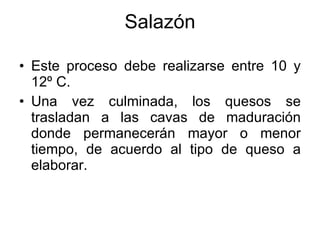 Salazón Este proceso debe realizarse entre 10 y 12º C. Una vez culminada, los quesos se trasladan a las cavas de maduración donde permanecerán mayor o menor tiempo, de acuerdo al tipo de queso a elaborar. 