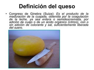 Definición del queso Congreso de Ginebra (Suiza):  Es el producto de la maduración de la cuajada, obtenida por la coagulación de la leche, ya sea entera o semidescremada, por adición de cuajo o de un ácido orgánico (cítrico), con o sin adición de colorante y sal, suficientemente liberada del suero. 