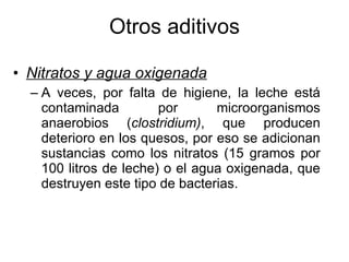 Otros aditivos Nitratos y agua oxigenada A veces, por falta de higiene, la leche está contaminada por microorganismos anaerobios ( clostridium) , que producen deterioro en los quesos, por eso se adicionan sustancias como los nitratos (15 gramos por 100 litros de leche) o el agua oxigenada, que destruyen este tipo de bacterias. 