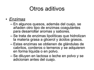 Otros aditivos Enzimas En algunos quesos, además del cuajo, se añaden otro tipo de enzimas coagulantes para desarrollar aromas y sabores. Se trata de enzimas lipolíticas que hidrolizan la materia grasa a glicerol y ácidos grasos. Estas enzimas se obtienen de glándulas de cabritos, corderos o terneros y se adquieren en forma líquida o en polvo. Se diluyen en lactosa o leche en polvo y se adicionan antes del cuajo. 