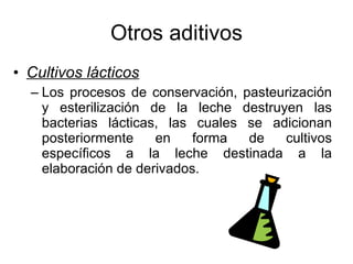 Otros aditivos Cultivos lácticos Los procesos de conservación, pasteurización y esterilización de la leche destruyen las bacterias lácticas, las cuales se adicionan posteriormente en forma de cultivos específicos a la leche destinada a la elaboración de derivados. 
