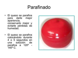 Parafinado El queso se parafina para darle mejor apariencia, conservarlo mejor y evitarle pérdidas de humedad. El queso se parafina colocándolo durante 4 o 5 segundos en una solución de parafina a 120º - 140º C.  