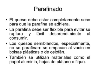 Parafinado El queso debe estar completamente seco para que la parafina se adhiera. La parafina debe ser flexible para evitar su ruptura y fácil desprendimiento al consumir. Los quesos semiblandos, especialmente, no se parafinan: se empacan al vacío en bolsas plásticas o de celofán. También se utilizan materiales como el papel aluminio, hojas de plátano o fique. 