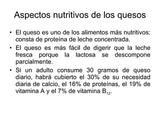 Aspectos nutritivos de los quesos El queso es uno de los alimentos más nutritivos: consta de proteína de leche concentrada. El queso es más fácil de digerir que la leche fresca porque la lactosa se descompone parcialmente. Si un adulto consume 30 gramos de queso diario, habrá cubierto el 30% de su necesidad diaria de calcio, el 16% de proteínas, el 19% de vitamina A y el 7% de vitamina B 12 . 