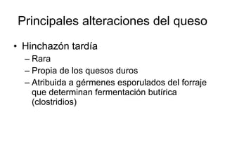 Principales alteraciones del queso Hinchazón tardía Rara Propia de los quesos duros Atribuida a gérmenes esporulados del forraje que determinan fermentación butírica (clostridios) 